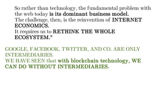 So rather than technology, the fundamental problem with
the web today is its dominant business model.
The challenge, then, is the reinvention of INTERNET
ECONOMICS.
It requires us to RETHINK THE WHOLE
ECOSYSTEM.”
GOOGLE, FACEBOOK, TWITTER, AND CO. ARE ONLY
INTERMEDIARIES.
WE HAVE SEEN that with blockchain technology, WE
CAN DO WITHOUT INTERMEDIARIES.
 