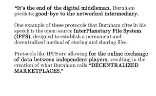 “It’s the end of the digital middleman, Burnham
predicts; good-bye to the networked intermediary.
One example of these protocols that Burnham cites in his
speech is the open-source InterPlanetary File System
(IPFS), designed to establish a permanent and
decentralized method of storing and sharing files.
Protocols like IPFS are allowing for the online exchange
of data between independent players, resulting in the
creation of what Burnham calls “DECENTRALIZED
MARKETPLACES.”
 