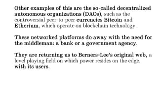 Other examples of this are the so-called decentralized
autonomous organizations (DAOs), such as the
controversial peer-to-peer currencies Bitcoin and
Etherium, which operate on blockchain technology.
These networked platforms do away with the need for
the middleman: a bank or a government agency.
They are returning us to Berners-Lee’s original web, a
level playing field on which power resides on the edge,
with its users.
 