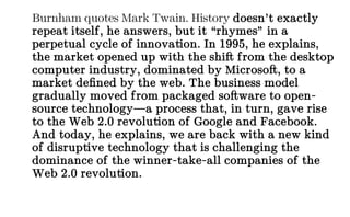 Burnham quotes Mark Twain. History doesn’t exactly
repeat itself, he answers, but it “rhymes” in a
perpetual cycle of innovation. In 1995, he explains,
the market opened up with the shift from the desktop
computer industry, dominated by Microsoft, to a
market defined by the web. The business model
gradually moved from packaged software to open-
source technology—a process that, in turn, gave rise
to the Web 2.0 revolution of Google and Facebook.
And today, he explains, we are back with a new kind
of disruptive technology that is challenging the
dominance of the winner-take-all companies of the
Web 2.0 revolution.
 