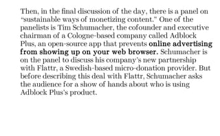 Then, in the final discussion of the day, there is a panel on
“sustainable ways of monetizing content.” One of the
panelists is Tim Schumacher, the cofounder and executive
chairman of a Cologne-based company called Adblock
Plus, an open-source app that prevents online advertising
from showing up on your web browser. Schumacher is
on the panel to discuss his company’s new partnership
with Flattr, a Swedish-based micro-donation provider. But
before describing this deal with Flattr, Schumacher asks
the audience for a show of hands about who is using
Adblock Plus’s product.
 