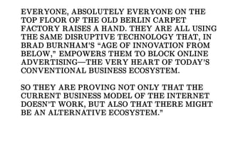 EVERYONE, ABSOLUTELY EVERYONE ON THE
TOP FLOOR OF THE OLD BERLIN CARPET
FACTORY RAISES A HAND. THEY ARE ALL USING
THE SAME DISRUPTIVE TECHNOLOGY THAT, IN
BRAD BURNHAM’S “AGE OF INNOVATION FROM
BELOW,” EMPOWERS THEM TO BLOCK ONLINE
ADVERTISING—THE VERY HEART OF TODAY’S
CONVENTIONAL BUSINESS ECOSYSTEM.
SO THEY ARE PROVING NOT ONLY THAT THE
CURRENT BUSINESS MODEL OF THE INTERNET
DOESN’T WORK, BUT ALSO THAT THERE MIGHT
BE AN ALTERNATIVE ECOSYSTEM.”
 
