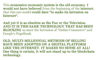 This economico-economic system is the old economy. I
would not have believed from the beginning of the internet,
that this one model could dare "to make its intrusion on
Internet".
And yet it is as obsolete as the Fax or the Television.
AND IT IS THIS SAME TECHNOLOGY THAT HAS BEEN
BLOCKING us since the Intrusion of "Online Commerce" and
Google's PageRank.
OLD, MULTI-MILLENNIAL METHODS OF SELLING
HAVE BEEN ADOPTED ON A DIGITAL PLATFORM
LIKE THE INTERNET. IT MAKES NO SENSE AT ALL!
One thing is certain, it will not stand up to the blockchain
technology.
 