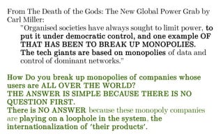 From The Death of the Gods: The New Global Power Grab by
Carl Miller:
”Organised societies have always sought to limit power, to
put it under democratic control, and one example OF
THAT HAS BEEN TO BREAK UP MONOPOLIES.
The tech giants are based on monopolies of data and
control of dominant networks.”
How Do you break up monopolies of companies whose
users are ALL OVER THE WORLD?
THE ANSWER IS SIMPLE BECAUSE THERE IS NO
QUESTION FIRST.
There is NO ANSWER because these monopoly companies
are playing on a loophole in the system, the
internationalization of 'their products'.
 