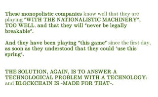 These monopolistic companies know well that they are
playing "WITH THE NATIONALISTIC MACHINERY",
TOO WELL, and that they will "never be legally
breakable".
And they have been playing "this game" since the first day,
as soon as they understood that they could 'use this
spring'.
THE SOLUTION, AGAIN, IS TO ANSWER A
TECHNOLOGICAL PROBLEM WITH A TECHNOLOGY:
and BLOCKCHAIN IS -MADE FOR THAT-.
 