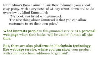 From Mimi's Book Launch Plan: How to launch your ebook
easy-peasy, with diary notes of 31-day count-down and to-do
overview by Mimi Emmanuel:
“My book was listed with gumroad.
The nice thing about Gumroad is that you can allow
customers to set their own price.”
What interests people in this gumroad service, is a personal
web page where their books “will be visible” for sale all the
time.
But, there are also platforms in blockchain technology
like webpage service, where you can show your product
with your blockchain 'addresses to get paid'.
 