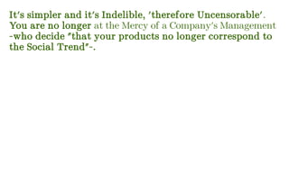 It's simpler and it's Indelible, 'therefore Uncensorable'.
You are no longer at the Mercy of a Company's Management
-who decide "that your products no longer correspond to
the Social Trend"-.
 