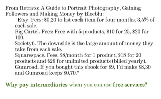 From Retrato: A Guide to Portrait Photography, Gaining
Followers and Making Money by Bleeblu:
“Etsy. Fees: $0,20 to list each item for four months, 3,5% of
each sale.
Big Cartel. Fees: Free with 5 products, $10 for 25, $20 for
100.
Society6. The downside is the large amount of money they
take from each sale.
Squarespace. Fees: $8/month for 1 product, $18 for 20
products and $26 for unlimited products (billed yearly).
Gumroad. If you bought this ebook for $9, I’d make $8,30
and Gumroad keeps $0,70.”
Why pay intermediaries when you can use free services?
 