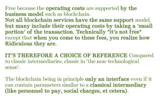 Free because the operating costs are supported by the
business model such as blockchain.
Not all blockchain services have the same support model,
but many include their operating costs by taking a 'small
portion' of the transaction. Technically "it's not free"
except that when you come to these fees, you realize how
Ridiculous they are.
IT'S THEREFORE A CHOICE OF REFERENCE Compared
to classic intermediaries, classic in 'the non-technological
sense'.
The blockchain being in principle only an interface even if it
can contain parameters similar to a classical intermediary
(like personnel to pay, social charges, et cetera).
 