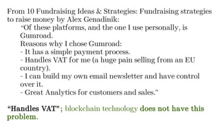 From 10 Fundraising Ideas & Strategies: Fundraising strategies
to raise money by Alex Genadinik:
“Of these platforms, and the one I use personally, is
Gumroad.
Reasons why I chose Gumroad:
- It has a simple payment process.
- Handles VAT for me (a huge pain selling from an EU
country).
- I can build my own email newsletter and have control
over it.
- Great Analytics for customers and sales.”
“Handles VAT”; blockchain technology does not have this
problem.
 