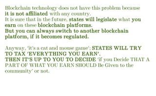 Blockchain technology does not have this problem because
it is not affiliated with any country.
It is sure that in the future, states will legislate what you
earn on these blockchain platforms.
But you can always switch to another blockchain
platform, if it becomes regulated.
Anyway, 'it's a cat and mouse game'; STATES WILL TRY
TO TAX 'EVERYTHING YOU EARN'.
THEN IT'S UP TO YOU TO DECIDE 'if you Decide THAT A
PART OF WHAT YOU EARN SHOULD Be Given to the
community' or not.
 