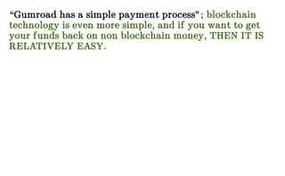 “Gumroad has a simple payment process”; blockchain
technology is even more simple, and if you want to get
your funds back on non blockchain money, THEN IT IS
RELATIVELY EASY.
 
