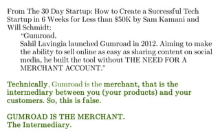 From The 30 Day Startup: How to Create a Successful Tech
Startup in 6 Weeks for Less than $50K by Sam Kamani and
Will Schmidt:
“Gumroad.
Sahil Lavingia launched Gumroad in 2012. Aiming to make
the ability to sell online as easy as sharing content on social
media, he built the tool without THE NEED FOR A
MERCHANT ACCOUNT.”
Technically, Gumroad is the merchant, that is the
intermediary between you (your products) and your
customers. So, this is false.
GUMROAD IS THE MERCHANT.
The Intermediary.
 