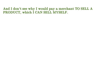 And I don't see why I would pay a merchant TO SELL A
PRODUCT, which I CAN SELL MYSELF.
 