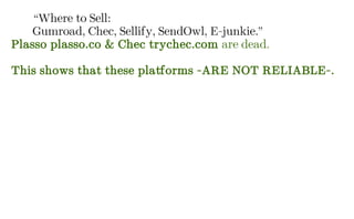 “Where to Sell:
Gumroad, Chec, Sellify, SendOwl, E-junkie.”
Plasso plasso.co & Chec trychec.com are dead.
This shows that these platforms -ARE NOT RELIABLE-.
 