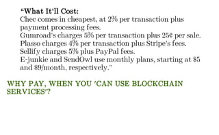 “What It’ll Cost:
Chec comes in cheapest, at 2% per transaction plus
payment processing fees.
Gumroad’s charges 5% per transaction plus 25¢ per sale.
Plasso charges 4% per transaction plus Stripe’s fees.
Sellify charges 5% plus PayPal fees.
E-junkie and SendOwl use monthly plans, starting at $5
and $9/month, respectively.”
WHY PAY, WHEN YOU 'CAN USE BLOCKCHAIN
SERVICES'?
 