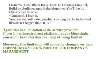 From YouTube Black Book: How To Create a Channel,
Build an Audience and Make Money on YouTube by
Christopher Sharpe:
“Gumroad. I love it.
You can also sell video products as long as the individual
files aren't bigger than 4GB.”
Again this is a limitation of the service provider.
If you find a decentralized platform, maybe blockchain,
you won't have this disadvantage of being limited.
Moreover, this limitation will probably change over time,
DEPENDING ON THE WISHES OF THE COMPANY'S
MANAGEMENT.
 