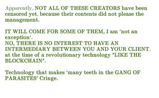 Apparently, NOT ALL OF THESE CREATORS have been
censored yet, because their contents did not please the
management.
IT WILL COME FOR SOME OF THEM, I am 'not an
exception'.
NO, THERE IS NO INTEREST TO HAVE AN
INTERMEDIARY BETWEEN YOU AND YOUR CLIENT,
at the time of a revolutionary technology "LIKE THE
BLOCKCHAIN".
Technology that makes 'many teeth in the GANG OF
PARASITES' Cringe.
 
