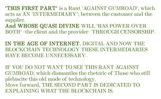 'THIS FIRST PART' is a Rant 'AGAINST GUMROAD', which
acts as AN 'INTERMEDIARY'; between the customer and the
supplier.
And WHOSE QUASI DIVINE WILL 'HAS POWER OVER
BOTH' -the client and the provider- THROUGH CENSORSHIP.
IN THE AGE OF INTERNET, DIGITAL AND NOW THE
BLOCKCHAIN TECHNOLOGY THESE INTERMEDIARIES
HAVE BECOME UNNECESSARY.
IF YOU DO NOT WANT TO SEE THIS RANT AGAINST
GUMROAD, which dismantles the rhetoric of Those who still
plebiscite this old mode of technology.
Move forward, THE SECOND PART IS DEDICATED TO
EXPLAINING WHAT THE BLOCKCHAIN IS.
 
