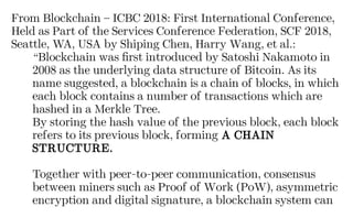 From Blockchain – ICBC 2018: First International Conference,
Held as Part of the Services Conference Federation, SCF 2018,
Seattle, WA, USA by Shiping Chen, Harry Wang, et al.:
“Blockchain was first introduced by Satoshi Nakamoto in
2008 as the underlying data structure of Bitcoin. As its
name suggested, a blockchain is a chain of blocks, in which
each block contains a number of transactions which are
hashed in a Merkle Tree.
By storing the hash value of the previous block, each block
refers to its previous block, forming A CHAIN
STRUCTURE.
Together with peer-to-peer communication, consensus
between miners such as Proof of Work (PoW), asymmetric
encryption and digital signature, a blockchain system can
 