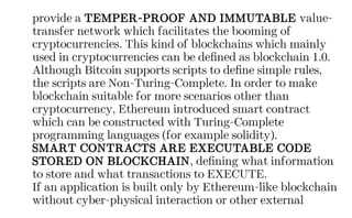 provide a TEMPER-PROOF AND IMMUTABLE value-
transfer network which facilitates the booming of
cryptocurrencies. This kind of blockchains which mainly
used in cryptocurrencies can be defined as blockchain 1.0.
Although Bitcoin supports scripts to define simple rules,
the scripts are Non-Turing-Complete. In order to make
blockchain suitable for more scenarios other than
cryptocurrency, Ethereum introduced smart contract
which can be constructed with Turing-Complete
programming languages (for example solidity).
SMART CONTRACTS ARE EXECUTABLE CODE
STORED ON BLOCKCHAIN, defining what information
to store and what transactions to EXECUTE.
If an application is built only by Ethereum-like blockchain
without cyber-physical interaction or other external
 