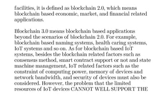 facilities, it is defined as blockchain 2.0, which means
blockchain based economic, market, and financial related
applications.
Blockchain 3.0 means blockchain based applications
beyond the scenarios of blockchain 2.0. For example,
blockchain based naming systems, health caring systems,
IoT systems and so on. As for blockchain based IoT
systems, besides the blockchain related factors such as
consensus method, smart contract support or not and state
machine management, IoT related factors such as the
constraint of computing power, memory of devices and
network bandwidth, and security of devices must also be
considered. However, the problem that the limited
resources of IoT devices CANNOT WELL SUPPORT THE
 