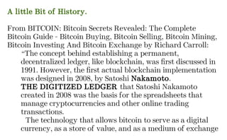 A little Bit of History.
From BITCOIN: Bitcoin Secrets Revealed: The Complete
Bitcoin Guide - Bitcoin Buying, Bitcoin Selling, Bitcoin Mining,
Bitcoin Investing And Bitcoin Exchange by Richard Carroll:
“The concept behind establishing a permanent,
decentralized ledger, like blockchain, was first discussed in
1991. However, the first actual blockchain implementation
was designed in 2008, by Satoshi Nakamoto.
THE DIGITIZED LEDGER that Satoshi Nakamoto
created in 2008 was the basis for the spreadsheets that
manage cryptocurrencies and other online trading
transactions.
The technology that allows bitcoin to serve as a digital
currency, as a store of value, and as a medium of exchange
 