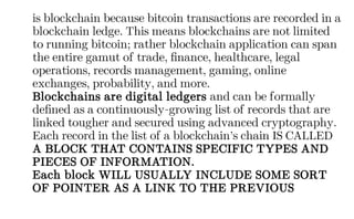 is blockchain because bitcoin transactions are recorded in a
blockchain ledge. This means blockchains are not limited
to running bitcoin; rather blockchain application can span
the entire gamut of trade, finance, healthcare, legal
operations, records management, gaming, online
exchanges, probability, and more.
Blockchains are digital ledgers and can be formally
defined as a continuously-growing list of records that are
linked tougher and secured using advanced cryptography.
Each record in the list of a blockchain’s chain IS CALLED
A BLOCK THAT CONTAINS SPECIFIC TYPES AND
PIECES OF INFORMATION.
Each block WILL USUALLY INCLUDE SOME SORT
OF POINTER AS A LINK TO THE PREVIOUS
 