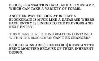BLOCK, TRANSACTION DATA, AND A TIMESTAMP,
WHICH CAN TAKE A VARIETY OF FORMS.
ANOTHER WAY TO LOOK AT IS THAT A
BLOCKCHAIN IS MUCH LIKE A DATABASE WHERE
EACH ENTRY IS LINKED TO THE PREVIOUS AND
NEXT ENTRY.
THIS MEANS THAT THE INFORMATION CONTAINED
WITHIN THE BLOCKCHAIN CAN'T BE CHANGED.”
BLOCKCHAINS ARE [THEREFORE] RESISTANT TO
BEING MODIFIED BECAUSE OF THEIR INHERENT
DESIGN.
 