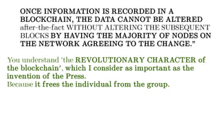 ONCE INFORMATION IS RECORDED IN A
BLOCKCHAIN, THE DATA CANNOT BE ALTERED
after-the-fact WITHOUT ALTERING THE SUBSEQUENT
BLOCKS BY HAVING THE MAJORITY OF NODES ON
THE NETWORK AGREEING TO THE CHANGE.”
You understand 'the REVOLUTIONARY CHARACTER of
the blockchain', which I consider as important as the
invention of the Press.
Because it frees the individual from the group.
 