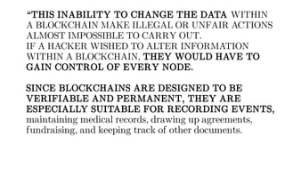 “THIS INABILITY TO CHANGE THE DATA WITHIN
A BLOCKCHAIN MAKE ILLEGAL OR UNFAIR ACTIONS
ALMOST IMPOSSIBLE TO CARRY OUT.
IF A HACKER WISHED TO ALTER INFORMATION
WITHIN A BLOCKCHAIN, THEY WOULD HAVE TO
GAIN CONTROL OF EVERY NODE.
SINCE BLOCKCHAINS ARE DESIGNED TO BE
VERIFIABLE AND PERMANENT, THEY ARE
ESPECIALLY SUITABLE FOR RECORDING EVENTS,
maintaining medical records, drawing up agreements,
fundraising, and keeping track of other documents.
 