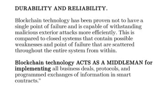 DURABILITY AND RELIABILITY.
Blockchain technology has been proven not to have a
single point of failure and is capable of withstanding
malicious exterior attacks more efficiently. This is
compared to closed systems that contain possible
weaknesses and point of failure that are scattered
throughout the entire system from within.
Blockchain technology ACTS AS A MIDDLEMAN for
implementing all business deals, protocols, and
programmed exchanges of information in smart
contracts.”
 
