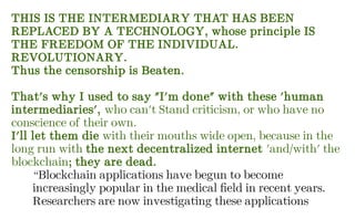 THIS IS THE INTERMEDIARY THAT HAS BEEN
REPLACED BY A TECHNOLOGY, whose principle IS
THE FREEDOM OF THE INDIVIDUAL.
REVOLUTIONARY.
Thus the censorship is Beaten.
That's why I used to say "I'm done" with these 'human
intermediaries', who can't Stand criticism, or who have no
conscience of their own.
I'll let them die with their mouths wide open, because in the
long run with the next decentralized internet 'and/with' the
blockchain; they are dead.
“Blockchain applications have begun to become
increasingly popular in the medical field in recent years.
Researchers are now investigating these applications
 