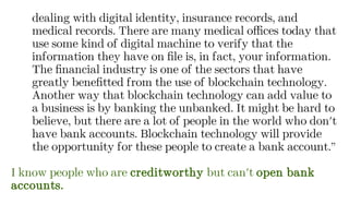 dealing with digital identity, insurance records, and
medical records. There are many medical offices today that
use some kind of digital machine to verify that the
information they have on file is, in fact, your information.
The financial industry is one of the sectors that have
greatly benefitted from the use of blockchain technology.
Another way that blockchain technology can add value to
a business is by banking the unbanked. It might be hard to
believe, but there are a lot of people in the world who don't
have bank accounts. Blockchain technology will provide
the opportunity for these people to create a bank account.”
I know people who are creditworthy but can't open bank
accounts.
 