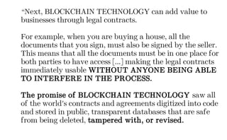“Next, BLOCKCHAIN TECHNOLOGY can add value to
businesses through legal contracts.
For example, when you are buying a house, all the
documents that you sign, must also be signed by the seller.
This means that all the documents must be in one place for
both parties to have access [...] making the legal contracts
immediately usable WITHOUT ANYONE BEING ABLE
TO INTERFERE IN THE PROCESS.
The promise of BLOCKCHAIN TECHNOLOGY saw all
of the world's contracts and agreements digitized into code
and stored in public, transparent databases that are safe
from being deleted, tampered with, or revised.
 