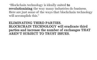 “Blockchain technology is ideally suited to
revolutionizing the way many industries do business.
Here are just some of the ways that blockchain technology
will accomplish this.”
ELIMINATING THIRD PARTIES.
BLOCKCHAIN TECHNOLOGY will eradicate third
parties and increase the number of exchanges THAT
AREN'T SUBJECT TO TRUST ISSUES.
 