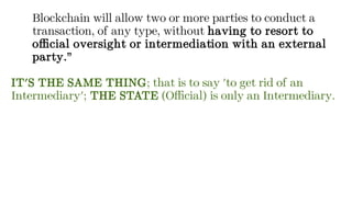 Blockchain will allow two or more parties to conduct a
transaction, of any type, without having to resort to
official oversight or intermediation with an external
party.”
IT'S THE SAME THING; that is to say 'to get rid of an
Intermediary'; THE STATE (Official) is only an Intermediary.
 
