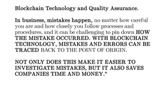 Blockchain Technology and Quality Assurance.
In business, mistakes happen, no matter how careful
you are and how closely you follow processes and
procedures, and it can be challenging to pin down HOW
THE MISTAKE OCCURRED. WITH BLOCKCHAIN
TECHNOLOGY, MISTAKES AND ERRORS CAN BE
TRACED BACK TO THE POINT OF ORIGIN.
NOT ONLY DOES THIS MAKE IT EASIER TO
INVESTIGATE MISTAKES, BUT IT ALSO SAVES
COMPANIES TIME AND MONEY.”
 