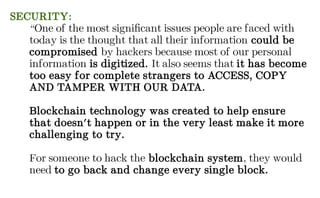 SECURITY:
“One of the most significant issues people are faced with
today is the thought that all their information could be
compromised by hackers because most of our personal
information is digitized. It also seems that it has become
too easy for complete strangers to ACCESS, COPY
AND TAMPER WITH OUR DATA.
Blockchain technology was created to help ensure
that doesn't happen or in the very least make it more
challenging to try.
For someone to hack the blockchain system, they would
need to go back and change every single block.
 