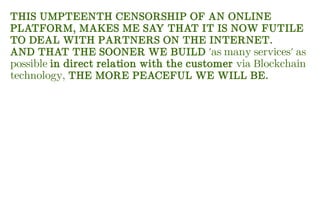 THIS UMPTEENTH CENSORSHIP OF AN ONLINE
PLATFORM, MAKES ME SAY THAT IT IS NOW FUTILE
TO DEAL WITH PARTNERS ON THE INTERNET.
AND THAT THE SOONER WE BUILD 'as many services' as
possible in direct relation with the customer via Blockchain
technology, THE MORE PEACEFUL WE WILL BE.
 