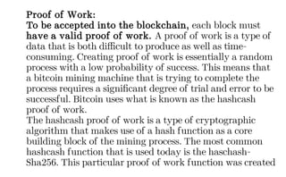 Proof of Work:
To be accepted into the blockchain, each block must
have a valid proof of work. A proof of work is a type of
data that is both difficult to produce as well as time-
consuming. Creating proof of work is essentially a random
process with a low probability of success. This means that
a bitcoin mining machine that is trying to complete the
process requires a significant degree of trial and error to be
successful. Bitcoin uses what is known as the hashcash
proof of work.
The hashcash proof of work is a type of cryptographic
algorithm that makes use of a hash function as a core
building block of the mining process. The most common
hashcash function that is used today is the haschash-
Sha256. This particular proof of work function was created
 