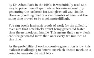 by Dr. Adam Back in the 1990s. It was initially used as a
way to prevent email spam abuse because successfully
generating the hashcash for a single email was simple.
However, creating one for a vast number of emails at the
same time proved to be much more difficult.
You can tweak hashcash proofs of work for the difficulty
to ensure that new blocks aren't being generated faster
than the network can handle. This means that a new block
can't be generated more than once every ten minutes at
this time.
As the probability of each successive generation is low, this
makes it challenging to determine which bitcoin machine is
going to generate the next block.
 
