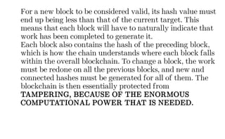 For a new block to be considered valid, its hash value must
end up being less than that of the current target. This
means that each block will have to naturally indicate that
work has been completed to generate it.
Each block also contains the hash of the preceding block,
which is how the chain understands where each block falls
within the overall blockchain. To change a block, the work
must be redone on all the previous blocks, and new and
connected hashes must be generated for all of them. The
blockchain is then essentially protected from
TAMPERING, BECAUSE OF THE ENORMOUS
COMPUTATIONAL POWER THAT IS NEEDED.
 