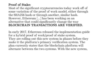 Proof of Stake:
Most of the significant cryptocurrencies today work off of
some variation of the proof of work model, either through
the SHA256 hash or through another, similar hash.
However, Ethereum [...] has been working on an
alternative that could significantly change the way
BLOCKCHAIN TRANSACTIONS ARE VERIFIED.
In early 2017, Ethereum released the implementation guide
for a hybrid proof of work/proof of stake system.
They are rolling out this new system in phases before they
make it the platform’s primary verification system. The
plan currently states that the blockchain platform will
alternate between the two systems. With the new system,
 