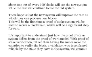 about one out of every 100 blocks will use the new system
while the rest will continue to use the old system.
There hope is that the new system will improve the rate at
which they can produce new blocks.
This will be the first time a proof of stake system will be
used to secure a blockchain, which will be a significant step
forward.
It's important to understand just how the proof of stake
system differs from the proof of work model. With proof of
stake verification, rather than having the miner solve the
equation to verify the block, a validator, who is confirmed
reliable by the stake they have in the system, will commit
 