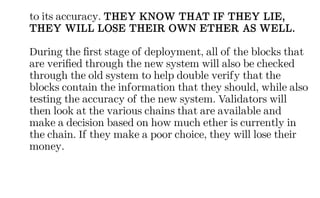 to its accuracy. THEY KNOW THAT IF THEY LIE,
THEY WILL LOSE THEIR OWN ETHER AS WELL.
During the first stage of deployment, all of the blocks that
are verified through the new system will also be checked
through the old system to help double verify that the
blocks contain the information that they should, while also
testing the accuracy of the new system. Validators will
then look at the various chains that are available and
make a decision based on how much ether is currently in
the chain. If they make a poor choice, they will lose their
money.
 