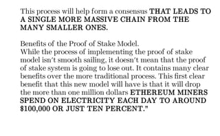 This process will help form a consensus THAT LEADS TO
A SINGLE MORE MASSIVE CHAIN FROM THE
MANY SMALLER ONES.
Benefits of the Proof of Stake Model.
While the process of implementing the proof of stake
model isn't smooth sailing, it doesn't mean that the proof
of stake system is going to lose out. It contains many clear
benefits over the more traditional process. This first clear
benefit that this new model will have is that it will drop
the more than one million dollars ETHEREUM MINERS
SPEND ON ELECTRICITY EACH DAY TO AROUND
$100,000 OR JUST TEN PERCENT.”
 