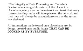 “The Integrity of Data Processing and Transfers.
Due to the unchangeable nature of the blocks in a
blockchain, every user on the network can trust that every
transaction they make will take place on the network and
that they will always be executed precisely as the system
was designed.
All transactions made to and on a blockchain are, by
design, created on a public ledger THAT CAN BE
LOOKED AT BY EVERYONE.
 