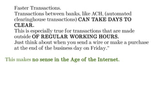 Faster Transactions.
Transactions between banks, like ACH, (automated
clearinghouse transactions) CAN TAKE DAYS TO
CLEAR.
This is especially true for transactions that are made
outside OF REGULAR WORKING HOURS.
Just think about when you send a wire or make a purchase
at the end of the business day on Friday.”
This makes no sense in the Age of the Internet.
 