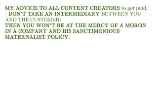 MY ADVICE TO ALL CONTENT CREATORS to get paid;
- DON'T TAKE AN INTERMEDIARY BETWEEN YOU
AND THE CUSTOMER:
THEN YOU WON'T BE AT THE MERCY OF A MORON
IN A COMPANY AND HIS SANCTIMONIOUS
MATERNALIST POLICY.
 